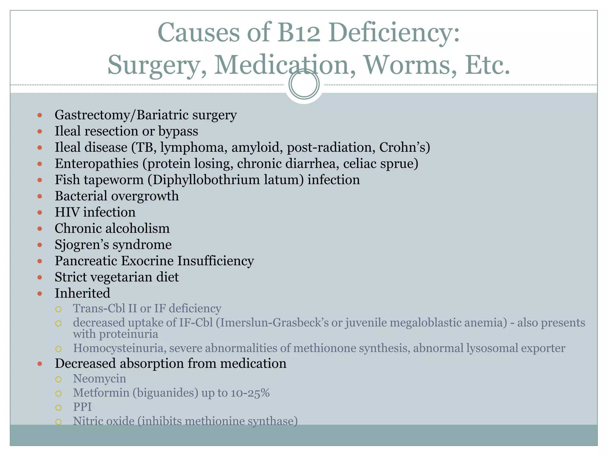 Causes of B12 Deficiency:
Surgery, Medication, Worms, Etc.
 Gastrectomy/Bariatric surgery
 Ileal resection or bypass
 Ileal disease (TB, lymphoma, amyloid, post-radiation, Crohn’s)
 Enteropathies (protein losing, chronic diarrhea, celiac sprue)
 Fish tapeworm (Diphyllobothrium latum) infection
 Bacterial overgrowth
 HIV infection
 Chronic alcoholism
 Sjogren’s syndrome
 Pancreatic Exocrine Insufficiency
 Strict vegetarian diet
 Inherited
 Trans-Cbl II or IF deficiency
 decreased uptake of IF-Cbl (Imerslun-Grasbeck’s or juvenile megaloblastic anemia) - also presents
with proteinuria
 Homocysteinuria, severe abnormalities of methionone synthesis, abnormal lysosomal exporter
 Decreased absorption from medication
 Neomycin
 Metformin (biguanides) up to 10-25%
 PPI
 Nitric oxide (inhibits methionine synthase)
 