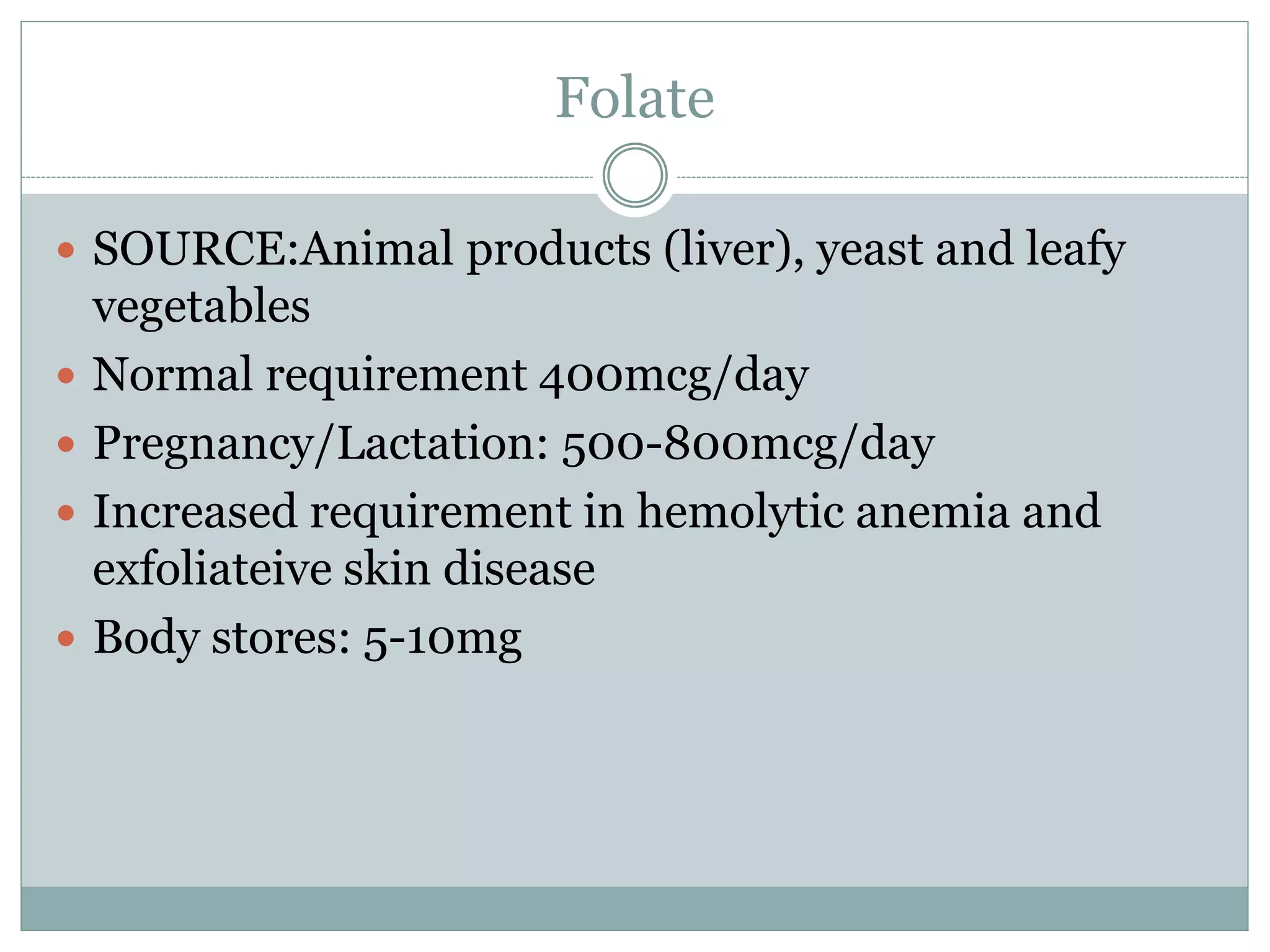 Folate
 SOURCE:Animal products (liver), yeast and leafy
vegetables
 Normal requirement 400mcg/day
 Pregnancy/Lactation: 500-800mcg/day
 Increased requirement in hemolytic anemia and
exfoliateive skin disease
 Body stores: 5-10mg
 