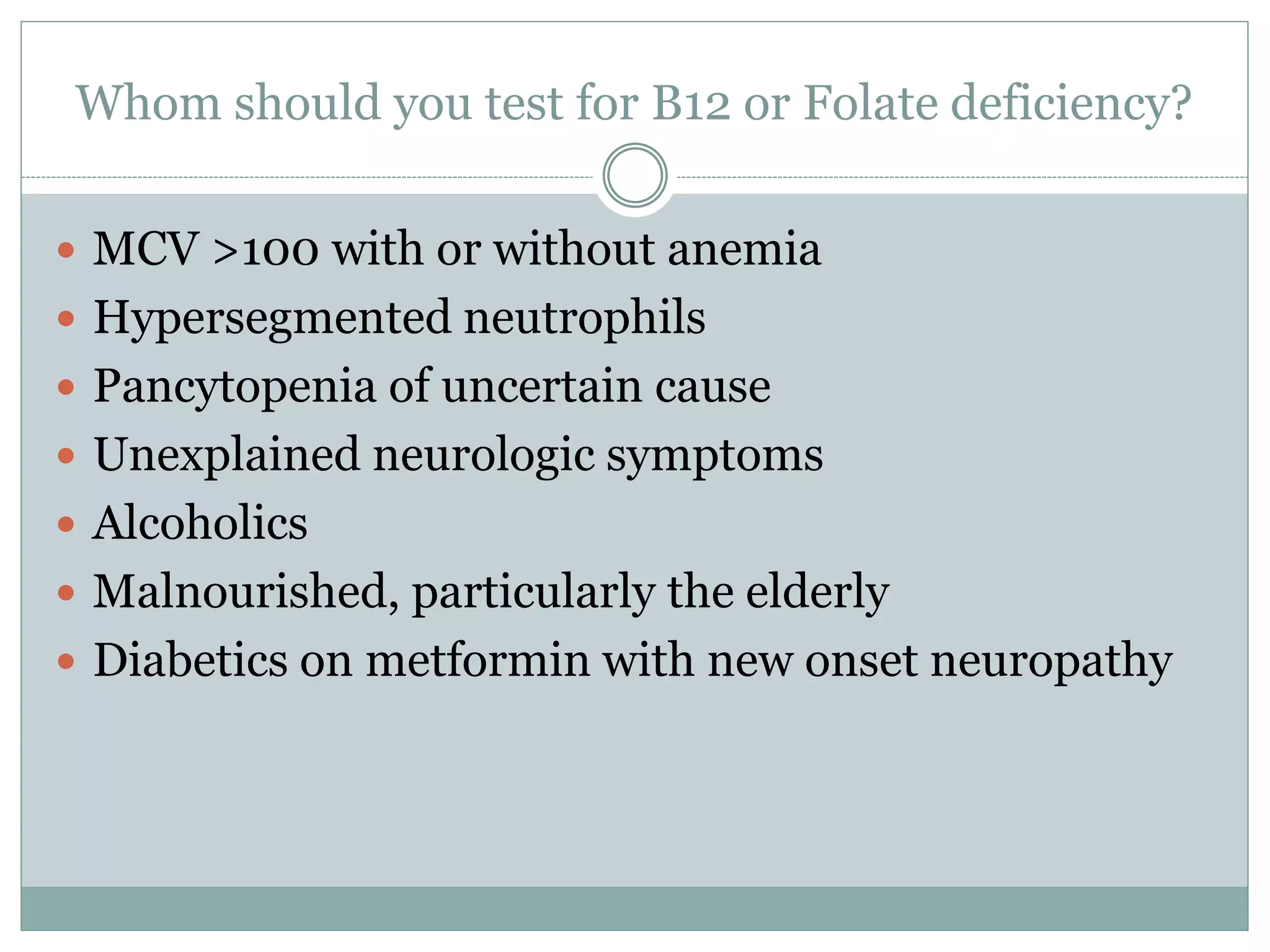 Whom should you test for B12 or Folate deficiency?
 MCV >100 with or without anemia
 Hypersegmented neutrophils
 Pancytopenia of uncertain cause
 Unexplained neurologic symptoms
 Alcoholics
 Malnourished, particularly the elderly
 Diabetics on metformin with new onset neuropathy
 