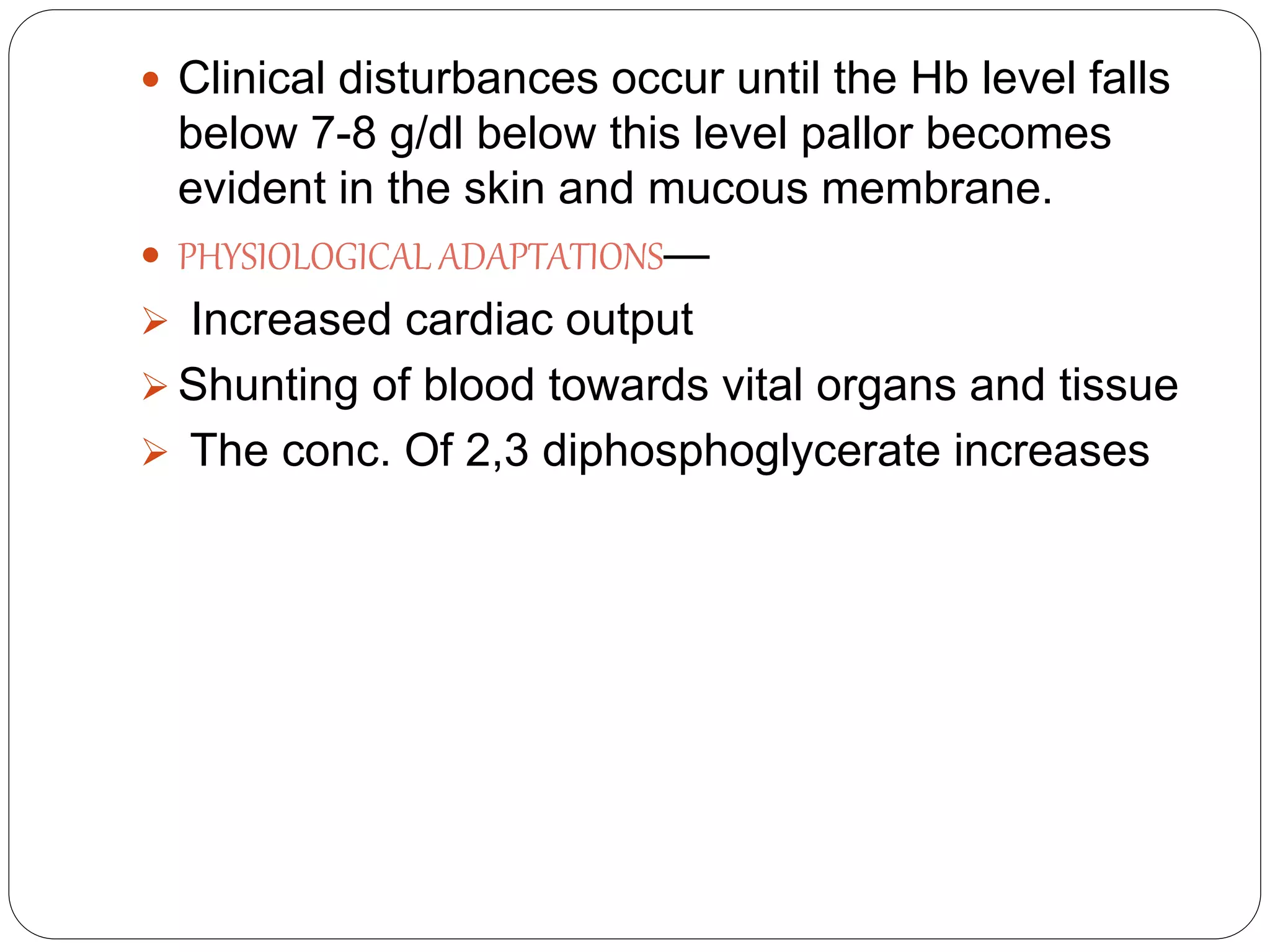  Clinical disturbances occur until the Hb level falls
below 7-8 g/dl below this level pallor becomes
evident in the skin and mucous membrane.
 PHYSIOLOGICAL ADAPTATIONS—
 Increased cardiac output
 Shunting of blood towards vital organs and tissue
 The conc. Of 2,3 diphosphoglycerate increases
 