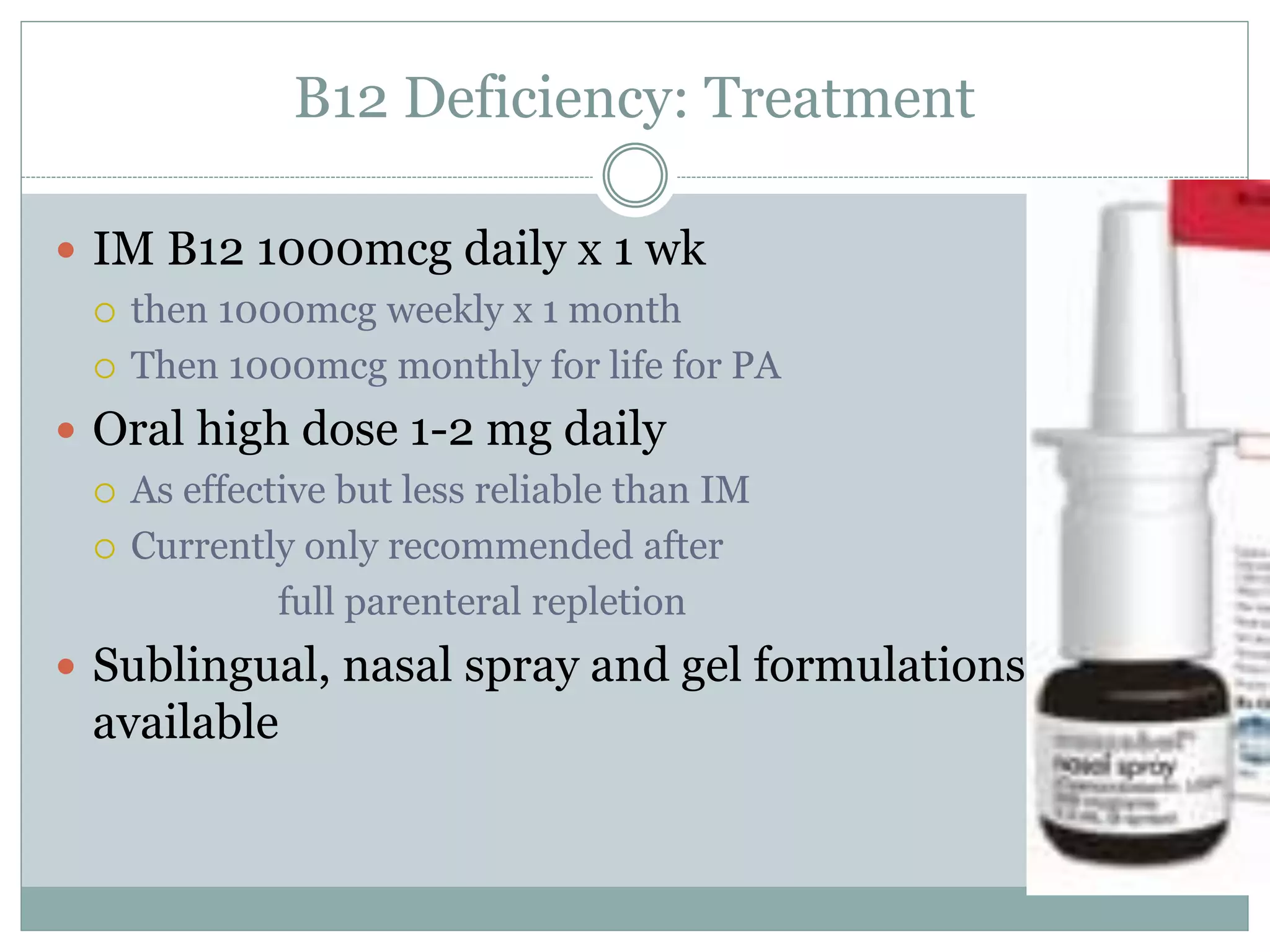 B12 Deficiency: Treatment
 IM B12 1000mcg daily x 1 wk
 then 1000mcg weekly x 1 month
 Then 1000mcg monthly for life for PA
 Oral high dose 1-2 mg daily
 As effective but less reliable than IM
 Currently only recommended after
full parenteral repletion
 Sublingual, nasal spray and gel formulations
available
 