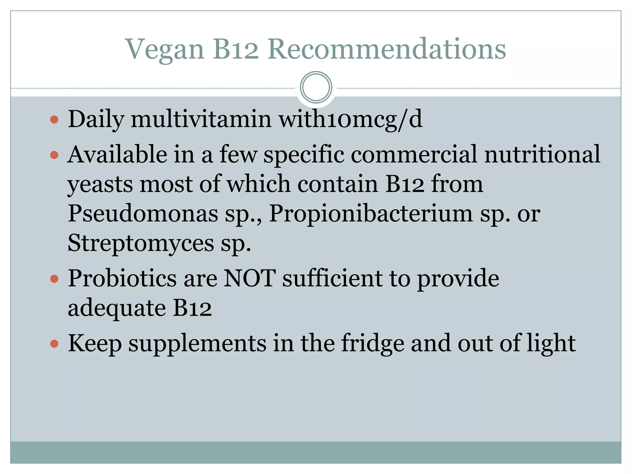 Vegan B12 Recommendations
 Daily multivitamin with10mcg/d
 Available in a few specific commercial nutritional
yeasts most of which contain B12 from
Pseudomonas sp., Propionibacterium sp. or
Streptomyces sp.
 Probiotics are NOT sufficient to provide
adequate B12
 Keep supplements in the fridge and out of light
 