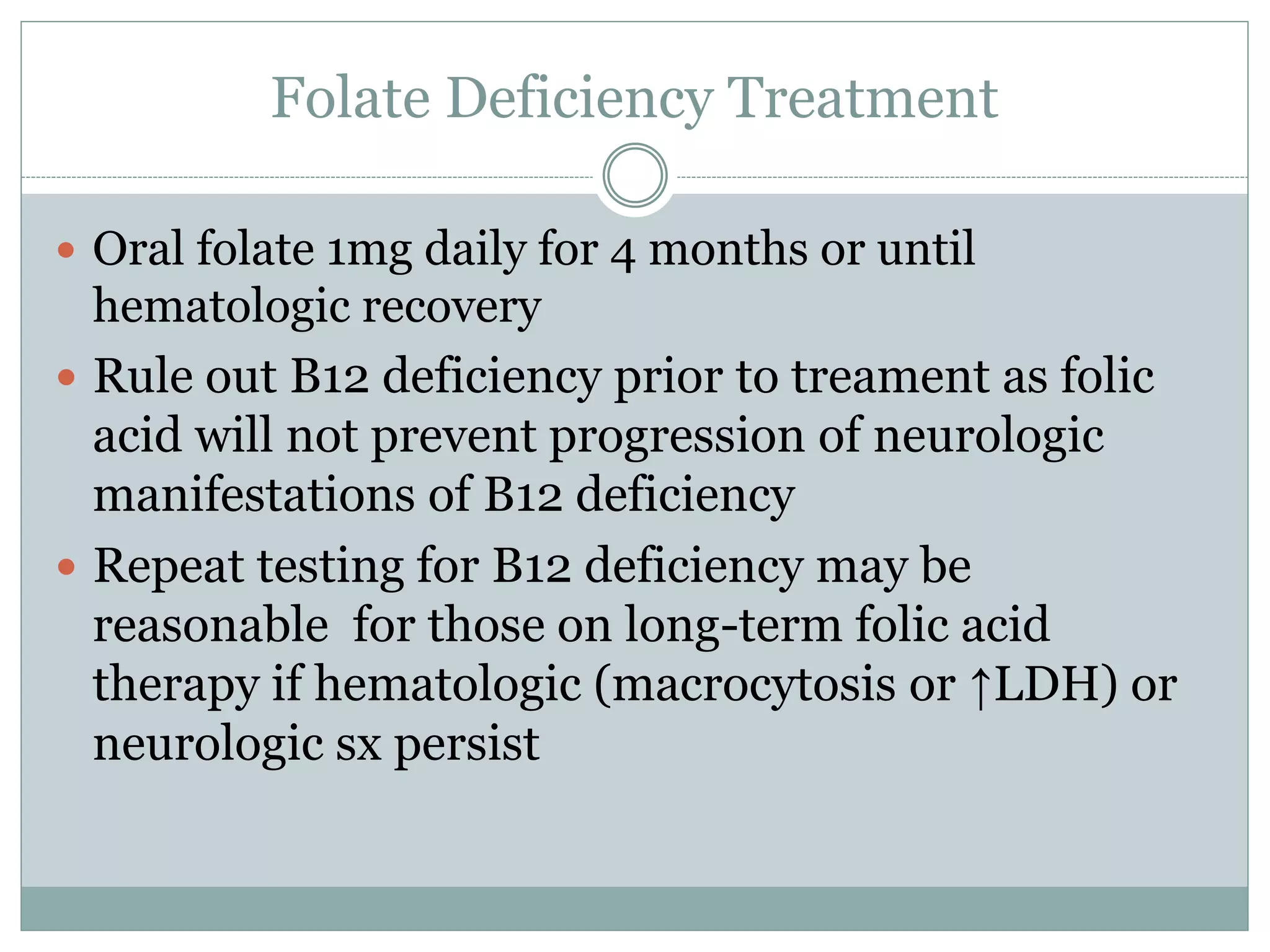 Folate Deficiency Treatment
 Oral folate 1mg daily for 4 months or until
hematologic recovery
 Rule out B12 deficiency prior to treament as folic
acid will not prevent progression of neurologic
manifestations of B12 deficiency
 Repeat testing for B12 deficiency may be
reasonable for those on long-term folic acid
therapy if hematologic (macrocytosis or ↑LDH) or
neurologic sx persist
 