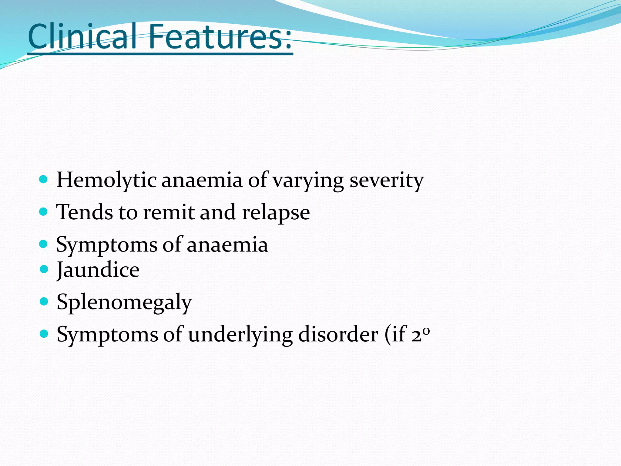 Clinical Features:
 Hemolytic anaemia of varying severity
 Tends to remit and relapse
 Symptoms of anaemia
 Jaundice
 Splenomegaly
 Symptoms of underlying disorder (if 20
 