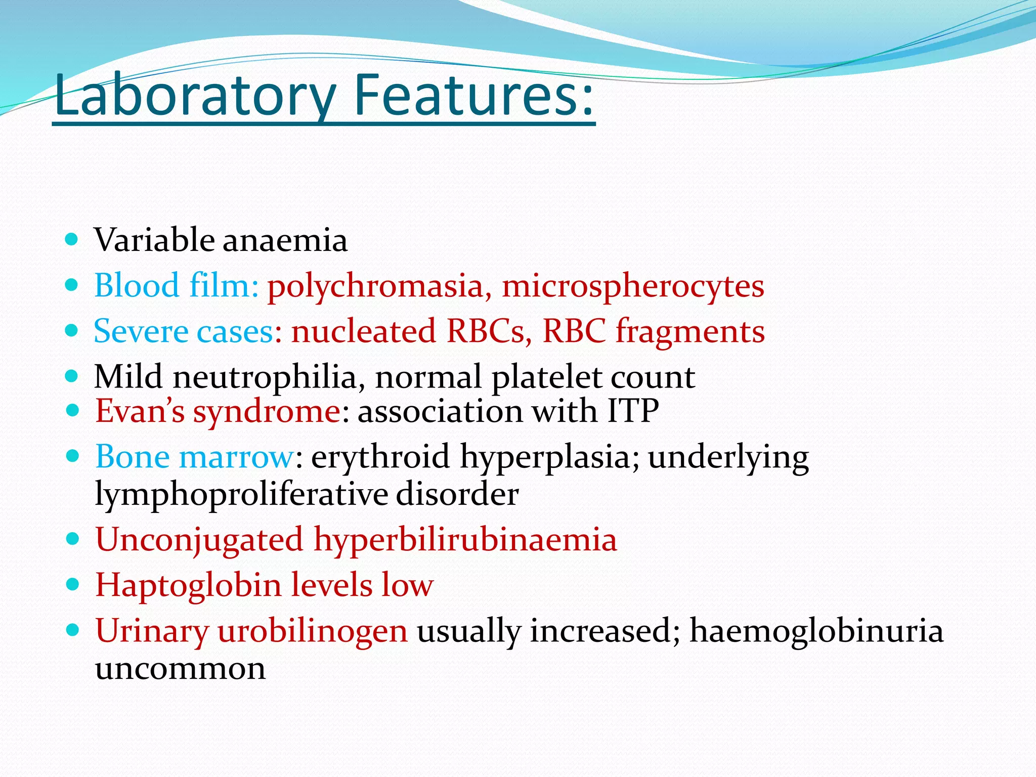Laboratory Features:
 Variable anaemia
 Blood film: polychromasia, microspherocytes
 Severe cases: nucleated RBCs, RBC fragments
 Mild neutrophilia, normal platelet count
 Evan’s syndrome: association with ITP
 Bone marrow: erythroid hyperplasia; underlying
lymphoproliferative disorder
 Unconjugated hyperbilirubinaemia
 Haptoglobin levels low
 Urinary urobilinogen usually increased; haemoglobinuria
uncommon
 