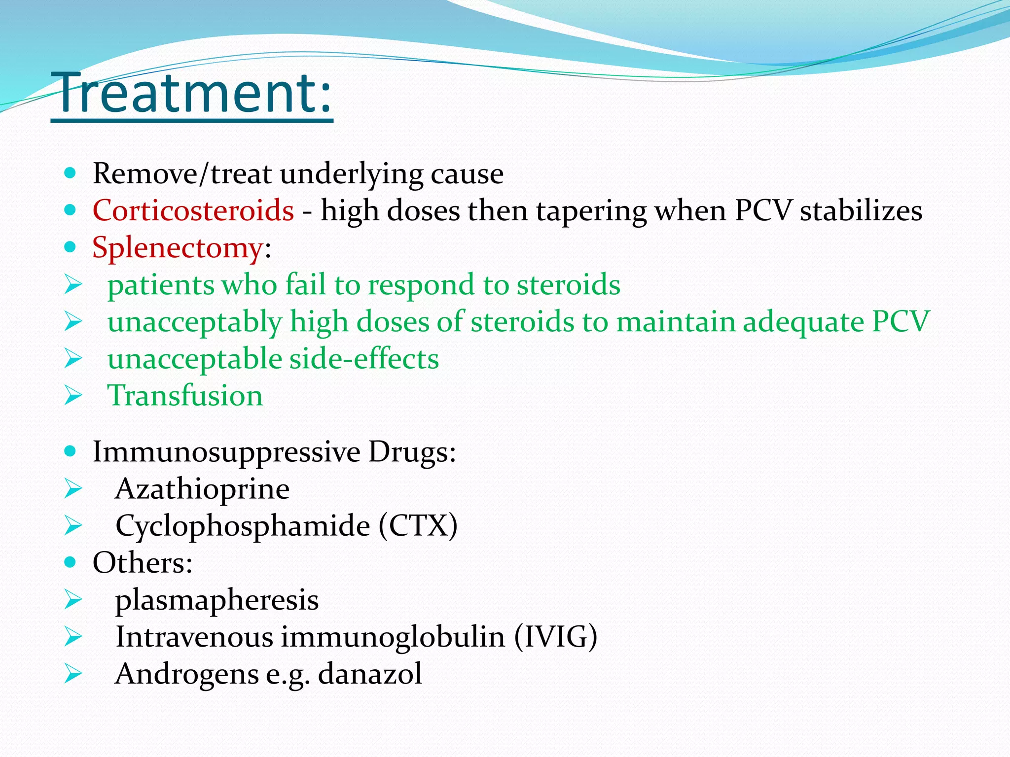 Treatment:
 Remove/treat underlying cause
 Corticosteroids - high doses then tapering when PCV stabilizes
 Splenectomy:
 patients who fail to respond to steroids
 unacceptably high doses of steroids to maintain adequate PCV
 unacceptable side-effects
 Transfusion
 Immunosuppressive Drugs:
 Azathioprine
 Cyclophosphamide (CTX)
 Others:
 plasmapheresis
 Intravenous immunoglobulin (IVIG)
 Androgens e.g. danazol
 
