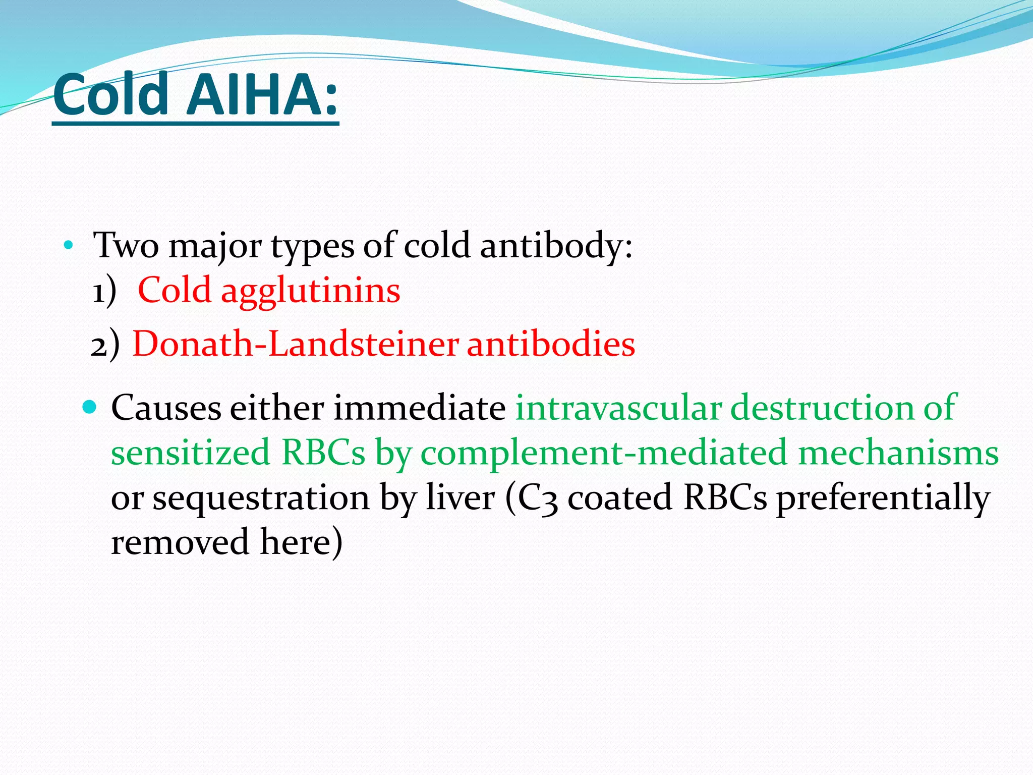 Cold AIHA:
• Two major types of cold antibody:
1) Cold agglutinins
2) Donath-Landsteiner antibodies
 Causes either immediate intravascular destruction of
sensitized RBCs by complement-mediated mechanisms
or sequestration by liver (C3 coated RBCs preferentially
removed here)
 
