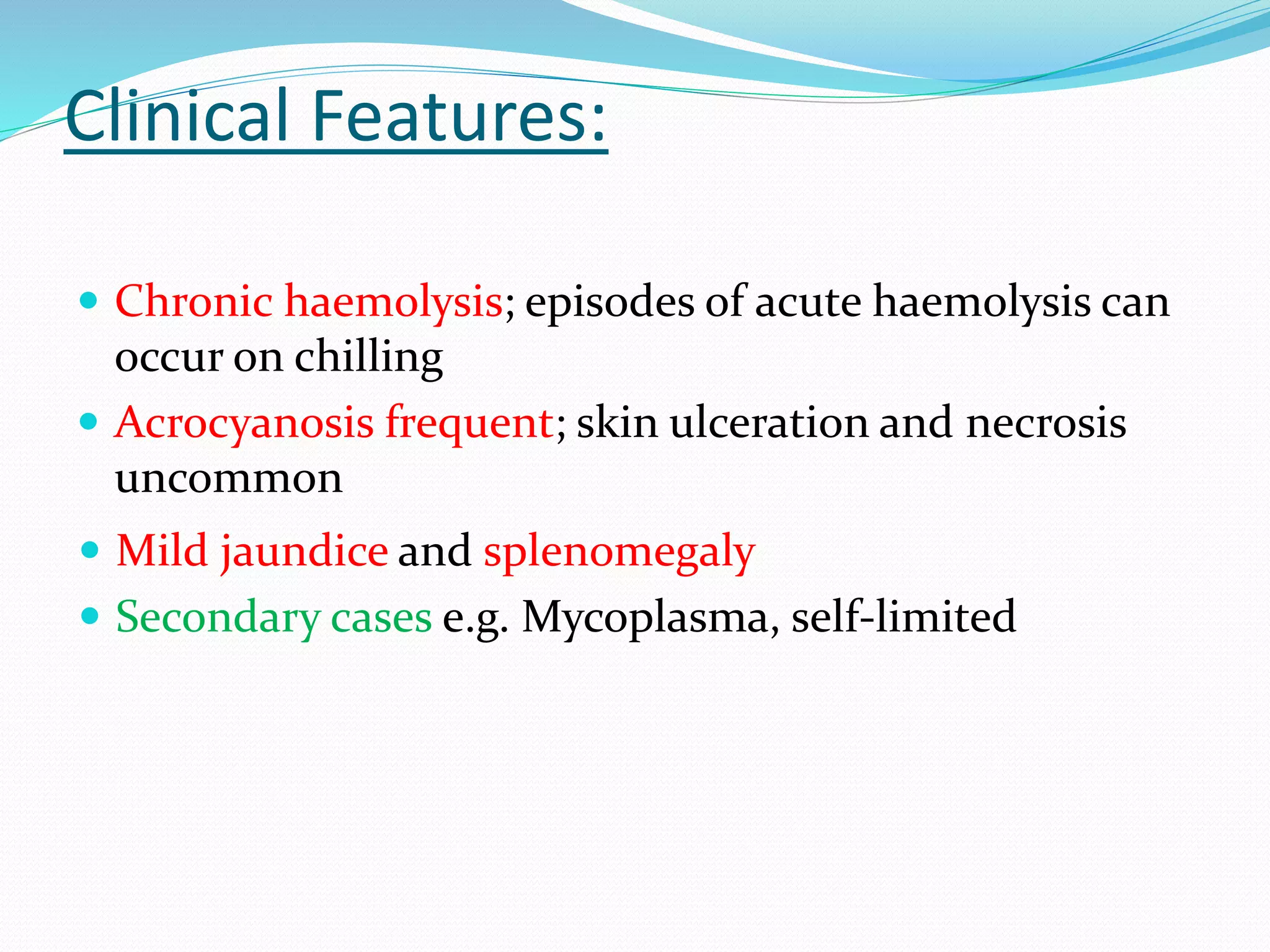 Clinical Features:
 Chronic haemolysis; episodes of acute haemolysis can
occur on chilling
 Acrocyanosis frequent; skin ulceration and necrosis
uncommon
 Mild jaundice and splenomegaly
 Secondary cases e.g. Mycoplasma, self-limited
 