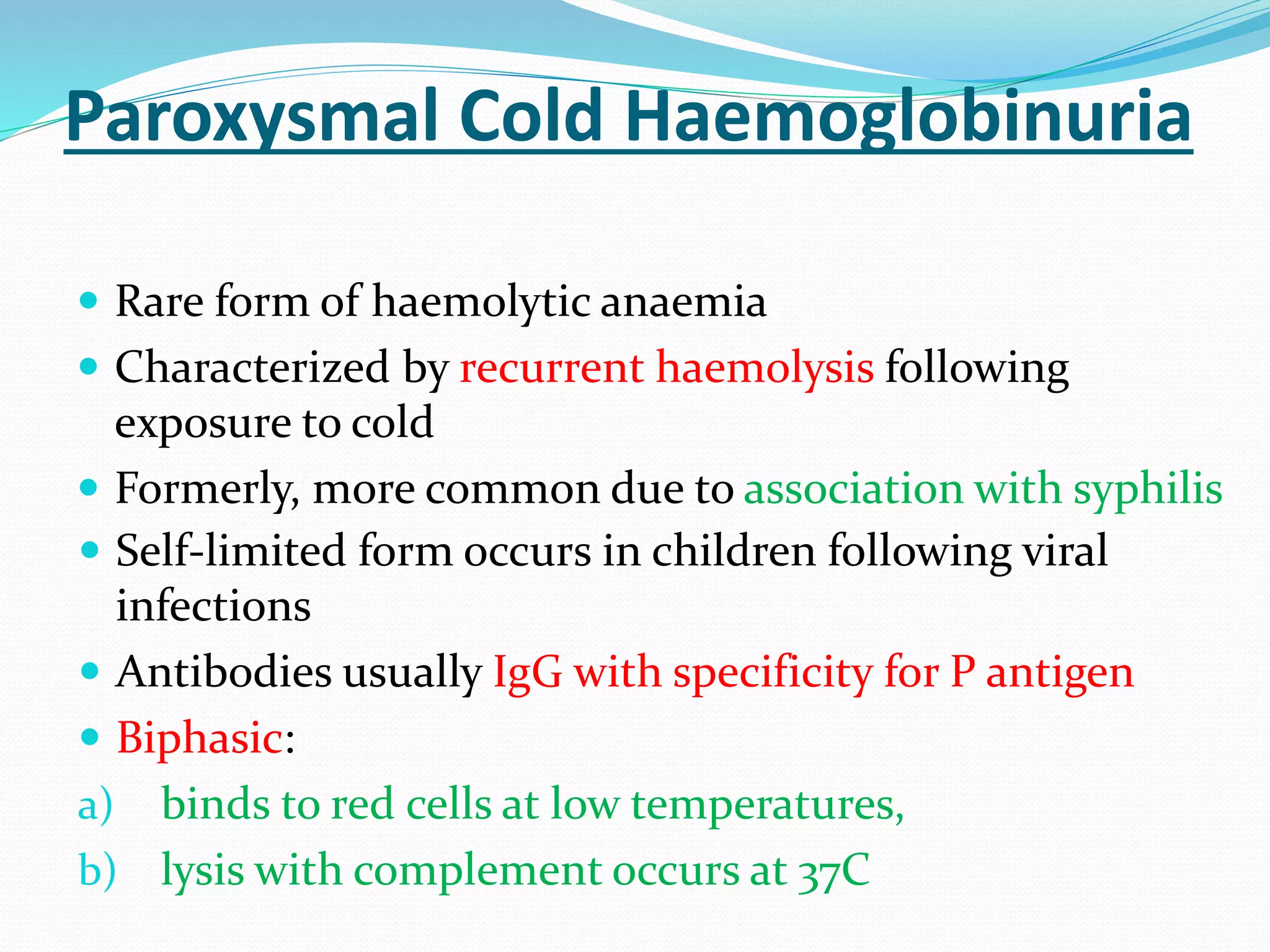 Paroxysmal Cold Haemoglobinuria
 Rare form of haemolytic anaemia
 Characterized by recurrent haemolysis following
exposure to cold
 Formerly, more common due to association with syphilis
 Self-limited form occurs in children following viral
infections
 Antibodies usually IgG with specificity for P antigen
 Biphasic:
a) binds to red cells at low temperatures,
b) lysis with complement occurs at 37C
 