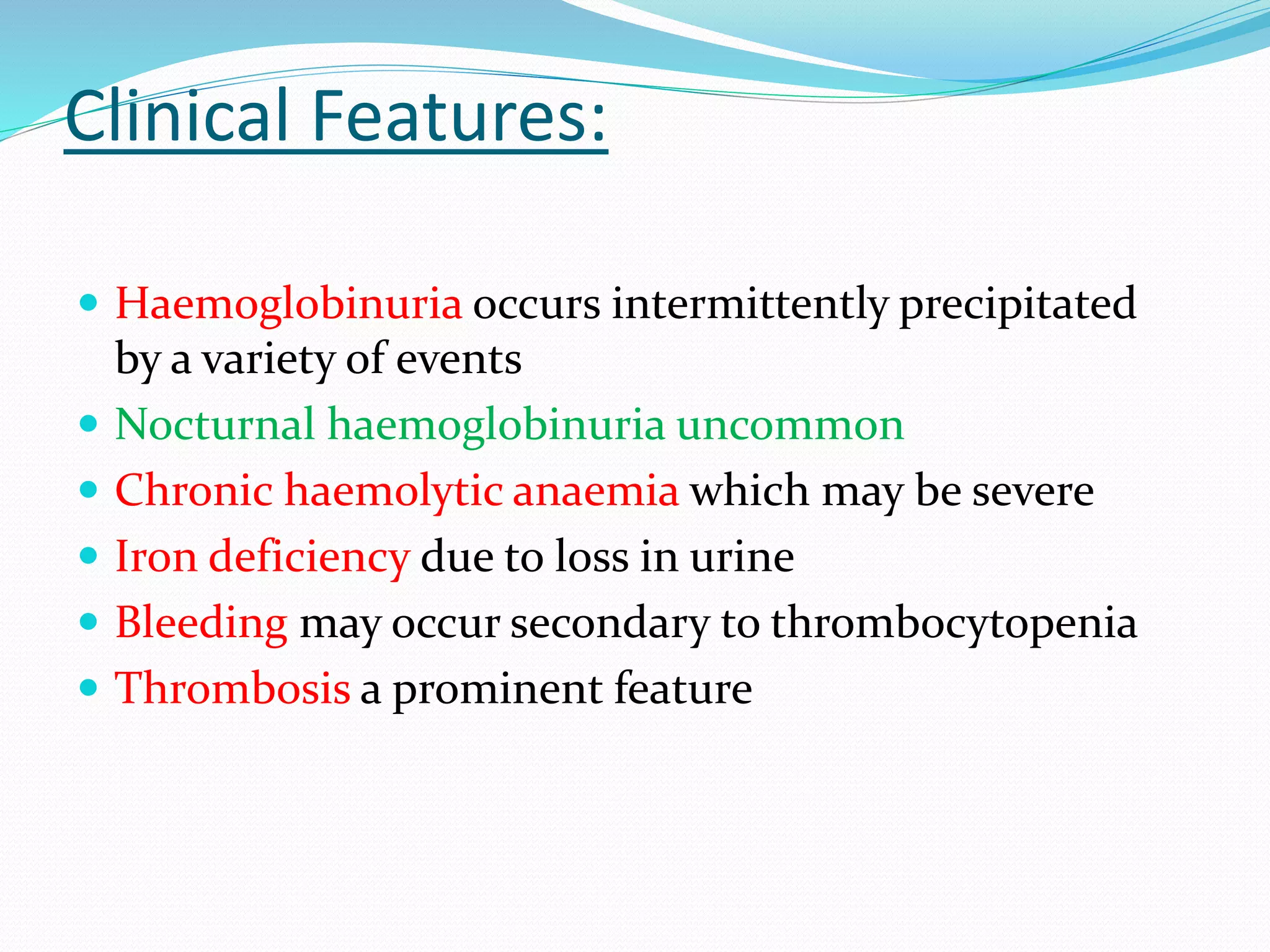 Clinical Features:
 Haemoglobinuria occurs intermittently precipitated
by a variety of events
 Nocturnal haemoglobinuria uncommon
 Chronic haemolytic anaemia which may be severe
 Iron deficiency due to loss in urine
 Bleeding may occur secondary to thrombocytopenia
 Thrombosis a prominent feature
 