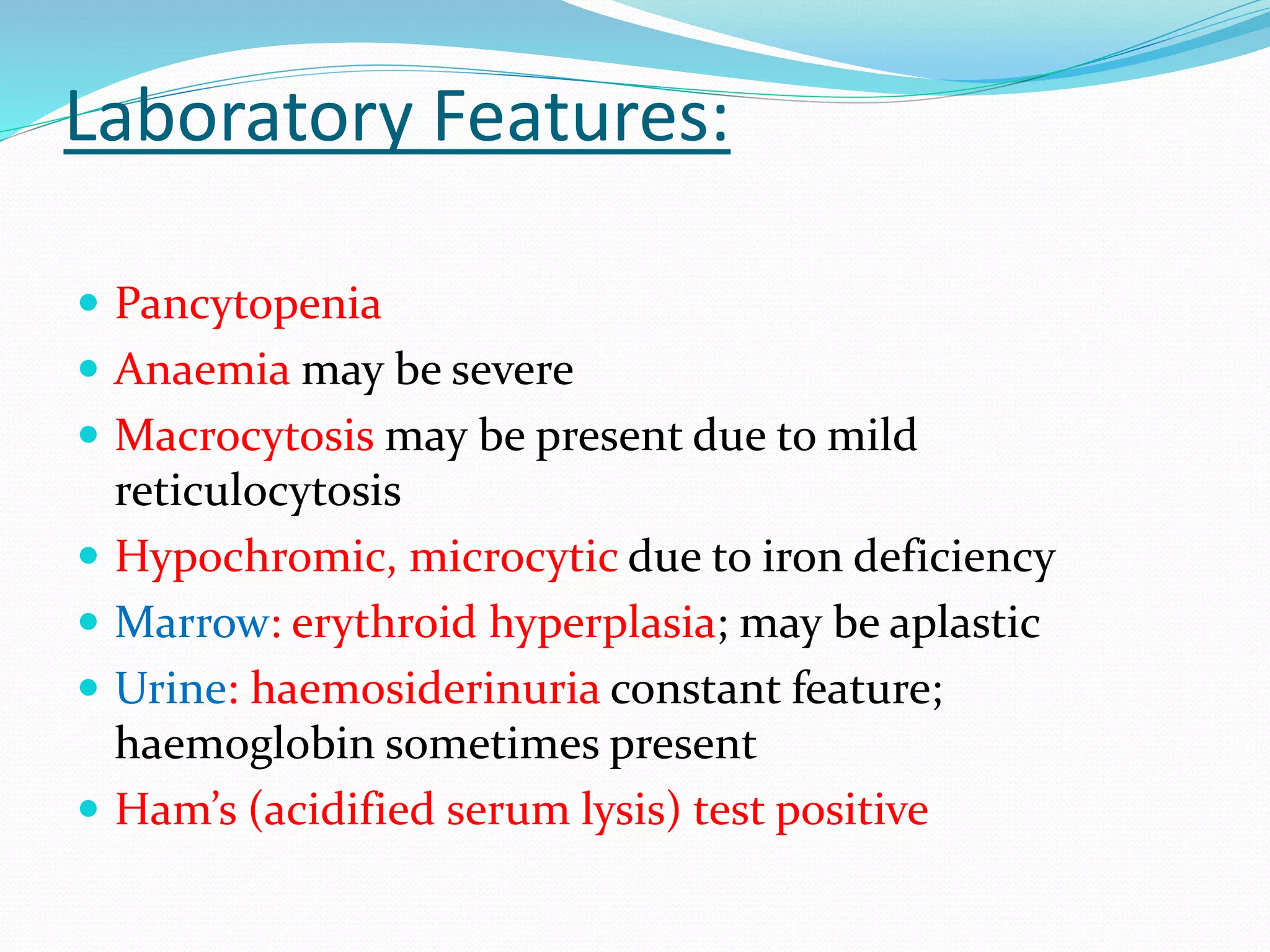 Laboratory Features:
 Pancytopenia
 Anaemia may be severe
 Macrocytosis may be present due to mild
reticulocytosis
 Hypochromic, microcytic due to iron deficiency
 Marrow: erythroid hyperplasia; may be aplastic
 Urine: haemosiderinuria constant feature;
haemoglobin sometimes present
 Ham’s (acidified serum lysis) test positive
 