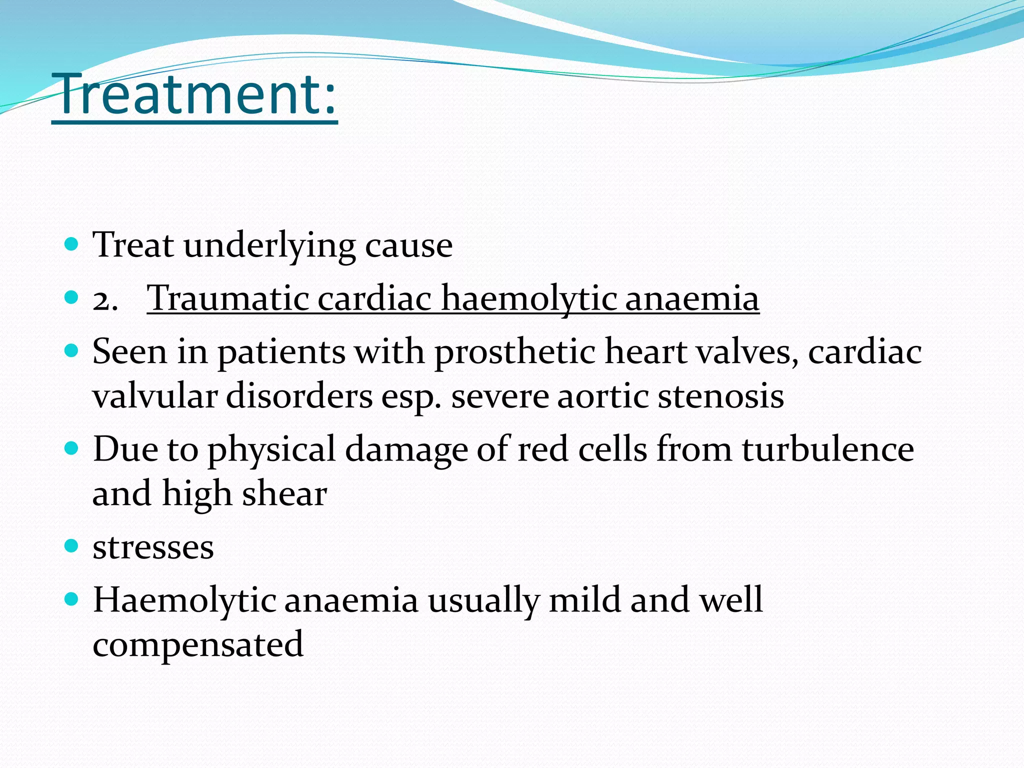 Treatment:
 Treat underlying cause
 2. Traumatic cardiac haemolytic anaemia
 Seen in patients with prosthetic heart valves, cardiac
valvular disorders esp. severe aortic stenosis
 Due to physical damage of red cells from turbulence
and high shear
 stresses
 Haemolytic anaemia usually mild and well
compensated
 