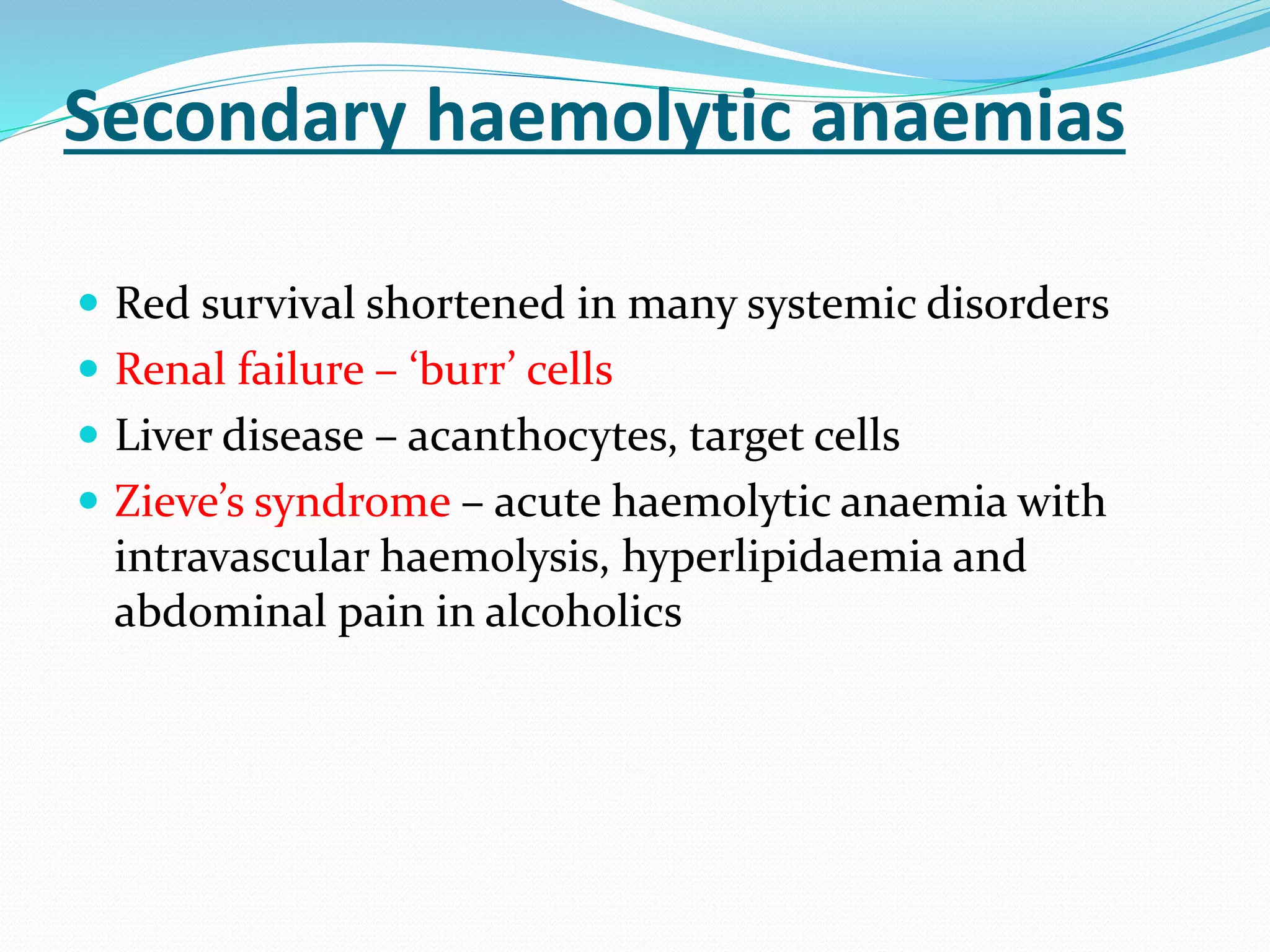 Secondary haemolytic anaemias
 Red survival shortened in many systemic disorders
 Renal failure – ‘burr’ cells
 Liver disease – acanthocytes, target cells
 Zieve’s syndrome – acute haemolytic anaemia with
intravascular haemolysis, hyperlipidaemia and
abdominal pain in alcoholics
 