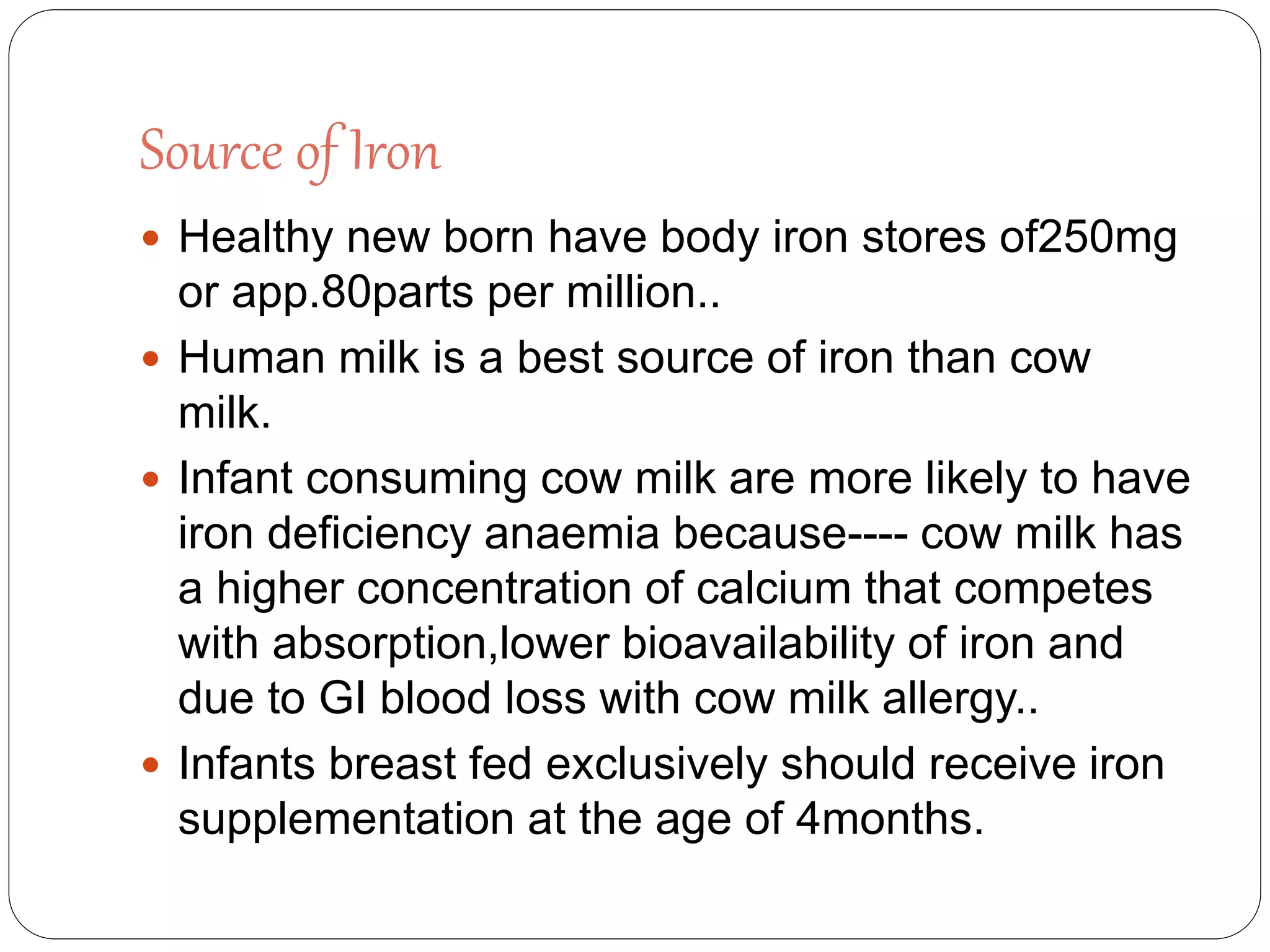 Source of Iron
 Healthy new born have body iron stores of250mg
or app.80parts per million..
 Human milk is a best source of iron than cow
milk.
 Infant consuming cow milk are more likely to have
iron deficiency anaemia because---- cow milk has
a higher concentration of calcium that competes
with absorption,lower bioavailability of iron and
due to GI blood loss with cow milk allergy..
 Infants breast fed exclusively should receive iron
supplementation at the age of 4months.
 