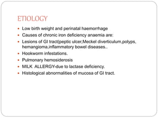 ETIOLOGY
 Low birth weight and perinatal haemorrhage
 Causes of chronic iron deficiency anaemia are:
 Lesions of GI tract(peptic ulcer,Meckel diverticulum,polyps,
hemangioma,inflammatory bowel diseases..
 Hookworm infestations.
 Pulmonary hemosiderosis
 MILK ALLERGY-due to lactase deficiency.
 Histological abnormalities of mucosa of GI tract.
 