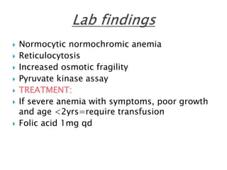  Normocytic normochromic anemia
 Reticulocytosis
 Increased osmotic fragility
 Pyruvate kinase assay
 TREATMENT:
 If severe anemia with symptoms, poor growth
and age <2yrs=require transfusion
 Folic acid 1mg qd
 