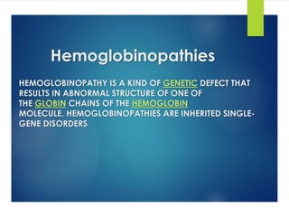 Hemoglobinopathies
HEMOGLOBINOPATHY IS A KIND OF GENETIC DEFECT THAT
RESULTS IN ABNORMAL STRUCTURE OF ONE OF
THE GLOBIN CHAINS OF THE HEMOGLOBIN
MOLECULE. HEMOGLOBINOPATHIES ARE INHERITED SINGLE-
GENE DISORDERS
 