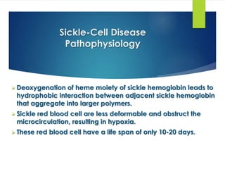 Sickle-Cell Disease
Pathophysiology
 Deoxygenation of heme moiety of sickle hemoglobin leads to
hydrophobic interaction between adjacent sickle hemoglobin
that aggregate into larger polymers.
 Sickle red blood cell are less deformable and obstruct the
microcirculation, resulting in hypoxia.
 These red blood cell have a life span of only 10-20 days.
 