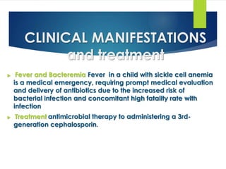 CLINICAL MANIFESTATIONS
and treatment
 Fever and Bacteremia Fever in a child with sickle cell anemia
is a medical emergency, requiring prompt medical evaluation
and delivery of antibiotics due to the increased risk of
bacterial infection and concomitant high fatality rate with
infection
 Treatment antimicrobial therapy to administering a 3rd-
generation cephalosporin.
 