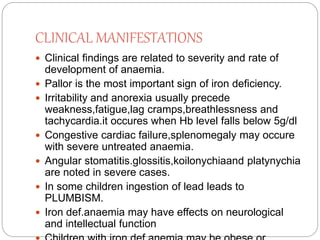 CLINICAL MANIFESTATIONS
 Clinical findings are related to severity and rate of
development of anaemia.
 Pallor is the most important sign of iron deficiency.
 Irritability and anorexia usually precede
weakness,fatigue,lag cramps,breathlessness and
tachycardia.it occures when Hb level falls below 5g/dl
 Congestive cardiac failure,splenomegaly may occure
with severe untreated anaemia.
 Angular stomatitis.glossitis,koilonychiaand platynychia
are noted in severe cases.
 In some children ingestion of lead leads to
PLUMBISM.
 Iron def.anaemia may have effects on neurological
and intellectual function
 