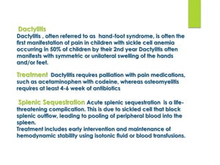 Dactylitis
Dactylitis , often referred to as hand-foot syndrome, is often the
ﬁrst manifestation of pain in children with sickle cell anemia
occurring in 50% of children by their 2nd year Dactylitis often
manifests with symmetric or unilateral swelling of the hands
and/or feet.
Treatment Dactylitis requires palliation with pain medications,
such as acetaminophen with codeine, whereas osteomyelitis
requires at least 4-6 week of antibiotics
Splenic Sequestration Acute splenic sequestration is a life-
threatening complication. This is due to sickled cell that block
splenic outflow, leading to pooling of peripheral blood into the
spleen.
Treatment includes early intervention and maintenance of
hemodynamic stability using isotonic ﬂuid or blood transfusions.
 