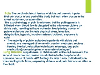 Pain The cardinal clinical feature of sickle cell anemia is pain,
that can occur in any part of the body but most often occurs in the
chest, abdomen, or extremities.
The exact etiology of pain is unknown, but the pathogenesis is
initiated when blood ﬂow is disrupted in the microvasculature by
sickle cells, resulting in tissue ischemia. Precipitating causes of
painful episodes can include physical stress, infection,
dehydration, hypoxia, local or systemic acidosis, exposure to
cold.
 The majority of painful episodes in patients with sickle cell
anemia are managed at home with comfort measures, such as
heating blanket, relaxation techniques, massage, and pain
medication(acetaminophen or a nonsteroidal agent)
Lung Disease Lung disease in children with sickle cell anemia is the
second most common reason for admission to the hospital and a
common cause of death. ACS ﬁndings include a new radiodensity on
chest radiograph, fever, respiratory distress, and pain that occurs often in
the chest.
 
