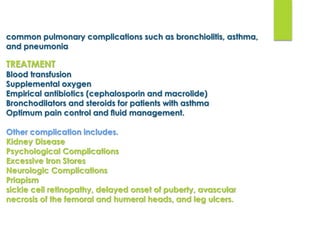 common pulmonary complications such as bronchiolitis, asthma,
and pneumonia
TREATMENT
Blood transfusion
Supplemental oxygen
Empirical antibiotics (cephalosporin and macrolide)
Bronchodilators and steroids for patients with asthma
Optimum pain control and ﬂuid management.
Other complication includes.
Kidney Disease
Psychological Complications
Excessive Iron Stores
Neurologic Complications
Priapism
sickle cell retinopathy, delayed onset of puberty, avascular
necrosis of the femoral and humeral heads, and leg ulcers.
 