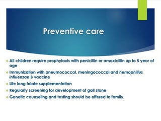 Preventive care
 All children require prophylaxis with penicillin or amoxicillin up to 5 year of
age
 Immunization with pneumococcal, meningococcal and hemophillus
influenzae B vaccine
 Life long folate supplementation
 Regularly screening for development of gall stone
 Genetic counseling and testing should be offered to family.
 