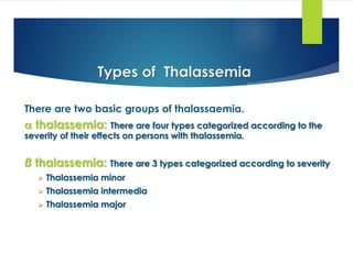 There are two basic groups of thalassaemia.
 thalassemia: There are four types categorized according to the
severity of their effects on persons with thalassemia.
ß thalassemia: There are 3 types categorized according to severity
 Thalassemia minor
 Thalassemia intermedia
 Thalassemia major
Types of Thalassemia
 
