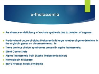 α-Thalassemia
 An absence or deficiency of α-chain synthesis due to deletion of α-genes.
 Predominant cause of alpha thalassemia is large number of gene deletions in
the α-globin genes on chromosome no. 16
 There are four clinical syndromes present in alpha thalassemia:
 Silent Carrier State
 Alpha Thalassemia Trait (Alpha Thalassemia Minor)
 Hemoglobin H Disease
 Bart's Hydrops Fetalis Syndrome
 
