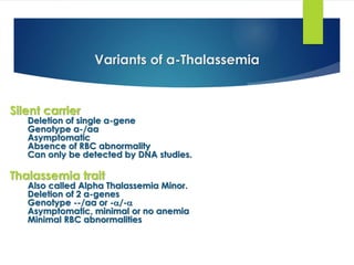 Variants of α-Thalassemia
Silent carrier
Deletion of single α-gene
Genotype α-/αα
Asymptomatic
Absence of RBC abnormality
Can only be detected by DNA studies.
Thalassemia trait
Also called Alpha Thalassemia Minor.
Deletion of 2 α-genes
Genotype --/αα or -/-
Asymptomatic, minimal or no anemia
Minimal RBC abnormalities
 