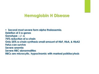  Second most severe form alpha thalassemia.
Deletion of 3 α-genes
Genotype --/- α
75% reduction of α-chain
Only 25% α-chain synthesis small amount of HbF, HbA, & HbA2
Fetus can survive
Severe anemia
Severe RBC abnormalities
RBCs are microcytic, hypochromic with marked poikilocytosis
Hemoglobin H Disease
 