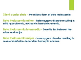 Silent carrier state - the mildest form of beta thalassemia.
Beta thalassemia minor - heterozygous disorder resulting in
mild hypochromic, microcytic hemolytic anemia.
Beta thalassemia intermedia - Severity lies between the
minor and major.
Beta thalassemia major - homozygous disorder resulting in
severe transfusion-dependent hemolytic anemia.
 