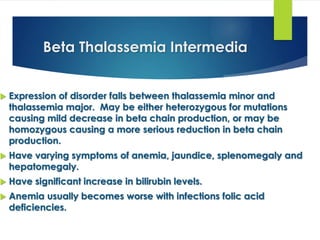 Beta Thalassemia Intermedia
 Expression of disorder falls between thalassemia minor and
thalassemia major. May be either heterozygous for mutations
causing mild decrease in beta chain production, or may be
homozygous causing a more serious reduction in beta chain
production.
 Have varying symptoms of anemia, jaundice, splenomegaly and
hepatomegaly.
 Have significant increase in bilirubin levels.
 Anemia usually becomes worse with infections folic acid
deficiencies.
 