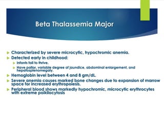 Beta Thalassemia Major
 Characterized by severe microcytic, hypochromic anemia.
 Detected early in childhood:
 Infants fail to thrive.
 Have pallor, variable degree of jaundice, abdominal enlargement, and
hepatosplenomegaly.
 Hemoglobin level between 4 and 8 gm/dL.
 Severe anemia causes marked bone changes due to expansion of marrow
space for increased erythropoiesis.
 Peripheral blood shows markedly hypochromic, microcytic erythrocytes
with extreme poikilocytosis
 