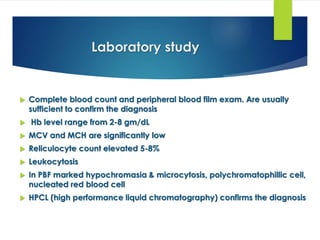 Laboratory study
 Complete blood count and peripheral blood film exam. Are usually
sufficient to confirm the diagnosis
 Hb level range from 2-8 gm/dL
 MCV and MCH are significantly low
 Reliculocyte count elevated 5-8%
 Leukocytosis
 In PBF marked hypochromasia & microcytosis, polychromatophillic cell,
nucleated red blood cell
 HPCL (high performance liquid chromatography) confirms the diagnosis
 