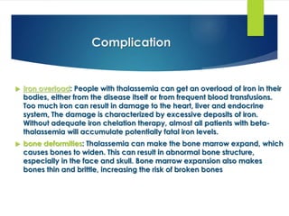 Complication
 Iron overload: People with thalassemia can get an overload of iron in their
bodies, either from the disease itself or from frequent blood transfusions.
Too much iron can result in damage to the heart, liver and endocrine
system, The damage is characterized by excessive deposits of iron.
Without adequate iron chelation therapy, almost all patients with beta-
thalassemia will accumulate potentially fatal iron levels.
 bone deformities: Thalassemia can make the bone marrow expand, which
causes bones to widen. This can result in abnormal bone structure,
especially in the face and skull. Bone marrow expansion also makes
bones thin and brittle, increasing the risk of broken bones
 