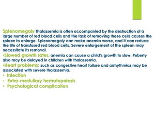 Splenomegaly Thalassemia is often accompanied by the destruction of a
large number of red blood cells and the task of removing these cells causes the
spleen to enlarge. Splenomegaly can make anemia worse, and it can reduce
the life of transfused red blood cells. Severe enlargement of the spleen may
necessitate its removal.
•Slowed growth rates: anemia can cause a child's growth to slow. Puberty
also may be delayed in children with thalassemia.
•Heart problems: such as congestive heart failure and arrhythmias may be
associated with severe thalassemia.
• Infection
• Extra-medullary hematopoiesis
• Psychological complication
 