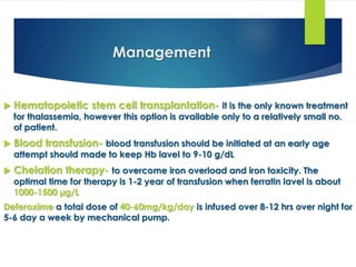Management
 Hematopoietic stem cell transplantation- it is the only known treatment
for thalassemia, however this option is available only to a relatively small no.
of patient.
 Blood transfusion- blood transfusion should be initiated at an early age
attempt should made to keep Hb lavel to 9-10 g/dL
 Chelation therapy- to overcome iron overload and iron toxicity. The
optimal time for therapy is 1-2 year of transfusion when ferratin lavel is about
1000-1500 µg/L
Deferoxime a total dose of 40-60mg/kg/day is infused over 8-12 hrs over night for
5-6 day a week by mechanical pump.
 