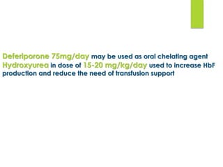 Deferiporone 75mg/day may be used as oral chelating agent
Hydroxyurea in dose of 15-20 mg/kg/day used to increase HbF
production and reduce the need of transfusion support
 