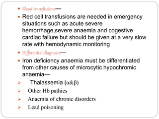  Blood transfusions—
 Red cell transfusions are needed in emergency
situations such as acute severe
hemorrhage,severe anaemia and cogestive
cardiac failure but should be given at a very slow
rate with hemodynamic monitoring
 Differential diagnosis—
 Iron deficiency anaemia must be differentiated
from other causes of microcytic hypochromic
anaemia—
 Thalassemia (α&β)
 Other Hb pathies
 Anaemia of chronic disorders
 Lead poisoning
 