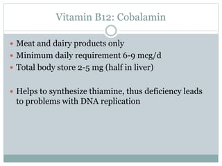 Vitamin B12: Cobalamin
 Meat and dairy products only
 Minimum daily requirement 6-9 mcg/d
 Total body store 2-5 mg (half in liver)
 Helps to synthesize thiamine, thus deficiency leads
to problems with DNA replication
 
