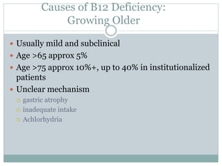 Causes of B12 Deficiency:
Growing Older
 Usually mild and subclinical
 Age >65 approx 5%
 Age >75 approx 10%+, up to 40% in institutionalized
patients
 Unclear mechanism
 gastric atrophy
 inadequate intake
 Achlorhydria
 