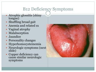B12 Deficiency Symptoms
 Atrophic glossitis (shiny
tongue)
 Shuffling broad gait
 Anemia and related sx
 Vaginal atrophy
 Malabsorption
 Jaundice
 Personality changes
 Hyperhomocysteinemia
 Neurologic symptoms (next
slide)
 Copper deficiency can
cause similar neurologic
symptoms
 