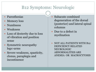 B12 Symptoms: Neurologic
 Paresthesias
 Memory loss
 Numbness
 Weakness
 Loss of dexterity due to loss
of vibration and position
sense
 Symmetric neuropathy
legs>arms
 Severe weakness, spasticity,
clonus, paraplegia and
incontinence
 Subacute combined
degeneration of the dorsal
(posterior) and lateral spinal
columns
 Due to a defect in
myelination
 NOT ALL PATIENTS WITH B12
DEFICIENCY RELATED
NEUROLOGIC
ABNORMALITIES ARE
ANEMIA OR MACROCYTOSIS
 