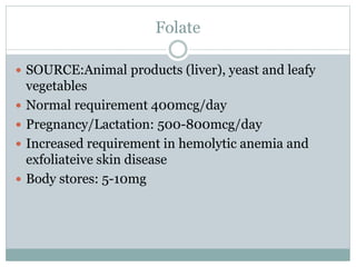 Folate
 SOURCE:Animal products (liver), yeast and leafy
vegetables
 Normal requirement 400mcg/day
 Pregnancy/Lactation: 500-800mcg/day
 Increased requirement in hemolytic anemia and
exfoliateive skin disease
 Body stores: 5-10mg
 