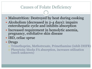 Causes of Folate Deficiency
 Malnutrition: Destroyed by heat during cooking
 Alcoholism (decreased in 2-4 days): impairs
enterohepatic cycle and inhibits absorption
 Increased requirement in hemolytic anemia,
pregnancy, exfoliative skin disease
 IBD, celiac sprue
 Drugs
 Trimethoprim, Methotrexate, Primethamine (inhib DHFR)
 Phenytoin: blocks FA absorption, increases utilization
(mech unknown)
 