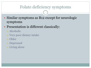 Folate deficiency symptoms
 Similar symptoms as B12 except for neurologic
symptoms
 Presentation is different classically:
 Alcoholic
 Very poor dietary intake
 Older
 Depressed
 Living alone
 