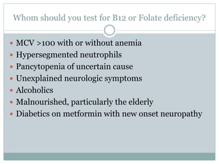 Whom should you test for B12 or Folate deficiency?
 MCV >100 with or without anemia
 Hypersegmented neutrophils
 Pancytopenia of uncertain cause
 Unexplained neurologic symptoms
 Alcoholics
 Malnourished, particularly the elderly
 Diabetics on metformin with new onset neuropathy
 