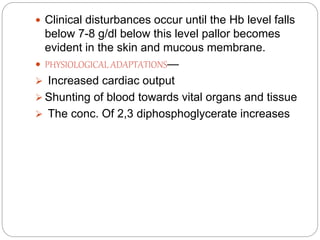  Clinical disturbances occur until the Hb level falls
below 7-8 g/dl below this level pallor becomes
evident in the skin and mucous membrane.
 PHYSIOLOGICAL ADAPTATIONS—
 Increased cardiac output
 Shunting of blood towards vital organs and tissue
 The conc. Of 2,3 diphosphoglycerate increases
 